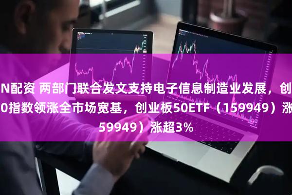 N配资 两部门联合发文支持电子信息制造业发展，创业板50指数领涨全市场宽基，创业板50ETF（159949）涨超3%