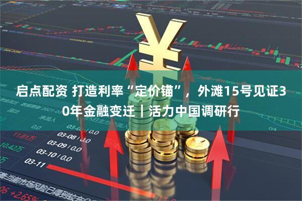 启点配资 打造利率“定价锚”，外滩15号见证30年金融变迁｜活力中国调研行