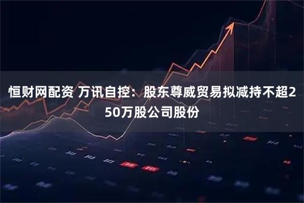 恒财网配资 万讯自控：股东尊威贸易拟减持不超250万股公司股份