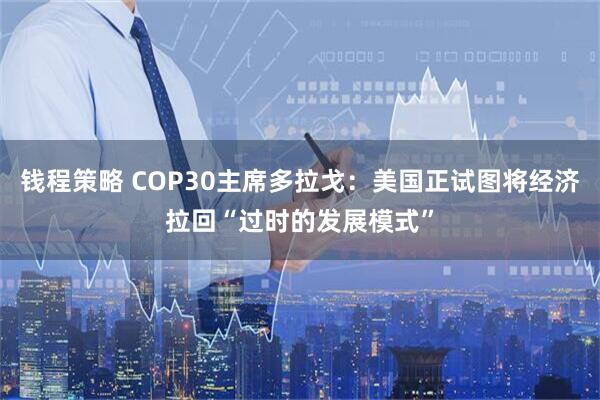钱程策略 COP30主席多拉戈：美国正试图将经济拉回“过时的发展模式”