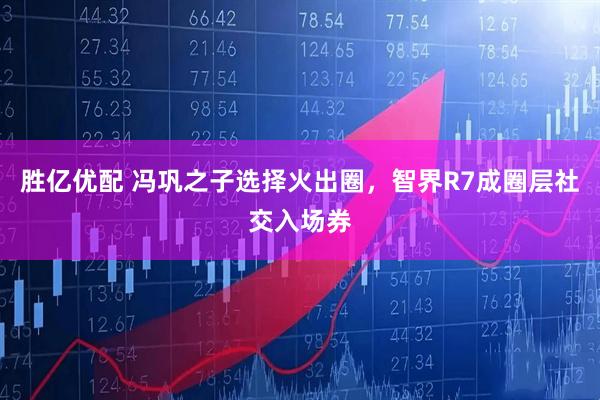 胜亿优配 冯巩之子选择火出圈，智界R7成圈层社交入场券