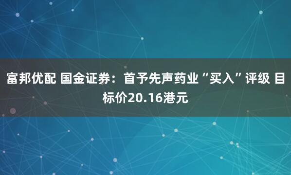 富邦优配 国金证券：首予先声药业“买入”评级 目标价20.16港元