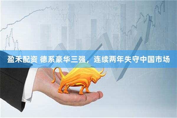 盈禾配资 德系豪华三强，连续两年失守中国市场