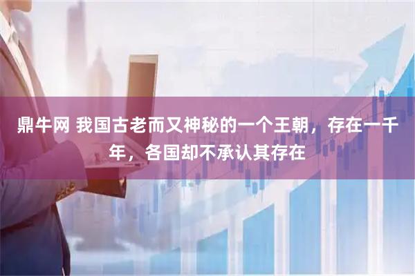 鼎牛网 我国古老而又神秘的一个王朝，存在一千年，各国却不承认其存在