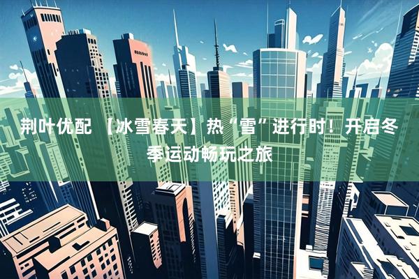 荆叶优配 【冰雪春天】热“雪”进行时！开启冬季运动畅玩之旅
