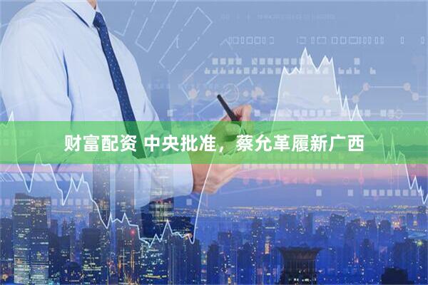 财富配资 中央批准，蔡允革履新广西