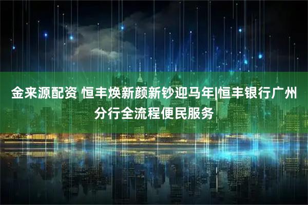 金来源配资 恒丰焕新颜新钞迎马年|恒丰银行广州分行全流程便民服务