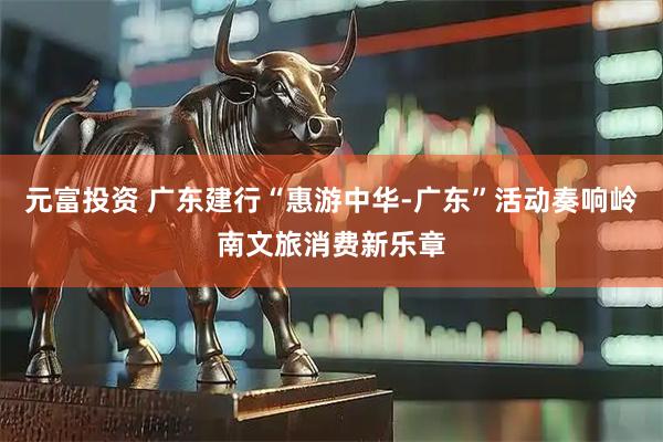 元富投资 广东建行“惠游中华-广东”活动奏响岭南文旅消费新乐章