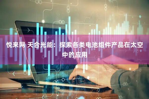 悦来网 天合光能：探索各类电池组件产品在太空中的应用