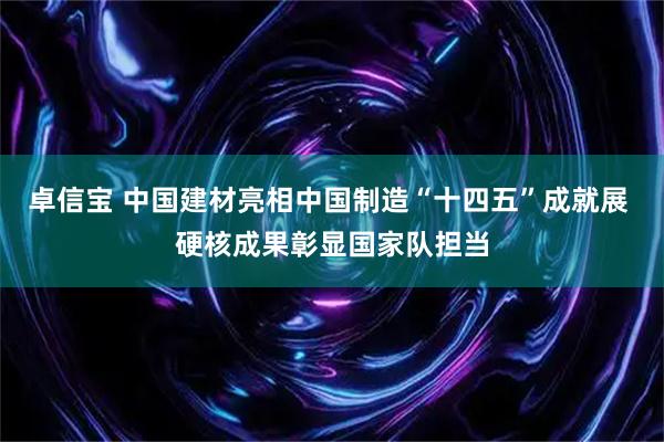 卓信宝 中国建材亮相中国制造“十四五”成就展 硬核成果彰显国家队担当