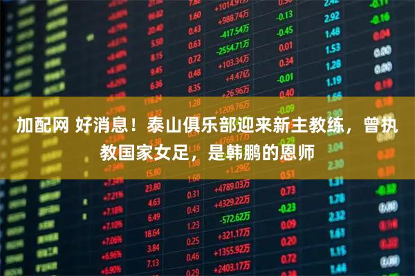 加配网 好消息！泰山俱乐部迎来新主教练，曾执教国家女足，是韩鹏的恩师