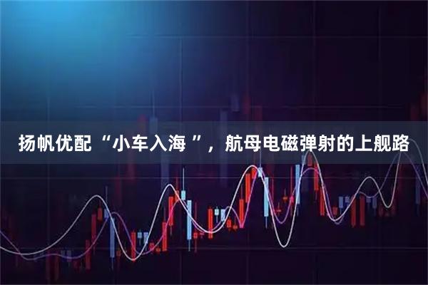扬帆优配 “小车入海 ”，航母电磁弹射的上舰路