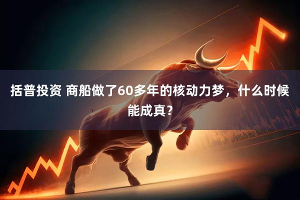 括普投资 商船做了60多年的核动力梦，什么时候能成真？