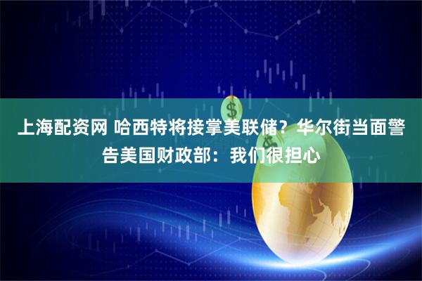上海配资网 哈西特将接掌美联储？华尔街当面警告美国财政部：我们很担心