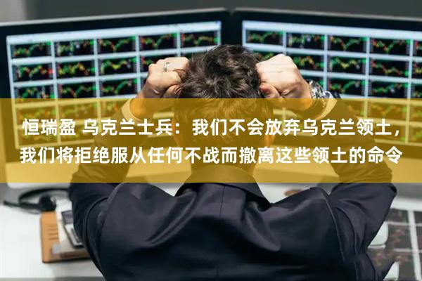 恒瑞盈 乌克兰士兵：我们不会放弃乌克兰领土，我们将拒绝服从任何不战而撤离这些领土的命令