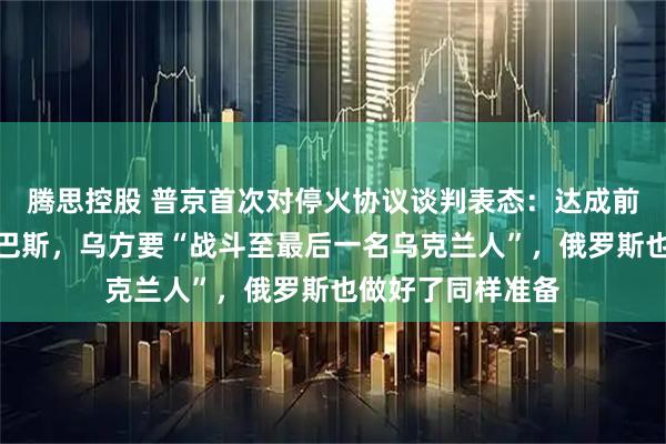 腾思控股 普京首次对停火协议谈判表态：达成前提是乌方撤出顿巴斯，乌方要“战斗至最后一名乌克兰人”，俄罗斯也做好了同样准备