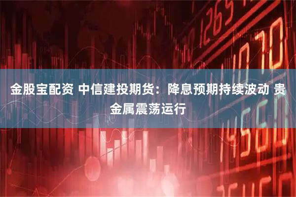 金股宝配资 中信建投期货：降息预期持续波动 贵金属震荡运行