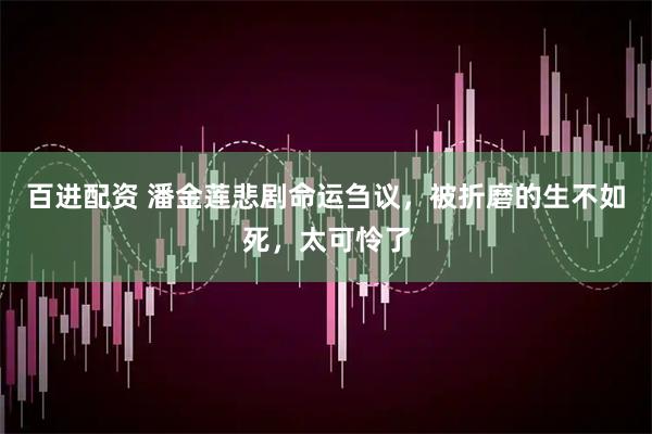百进配资 潘金莲悲剧命运刍议，被折磨的生不如死，太可怜了