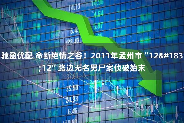 驰盈优配 命断绝情之谷！2011年孟州市“12·12”路边无名男尸案侦破始末