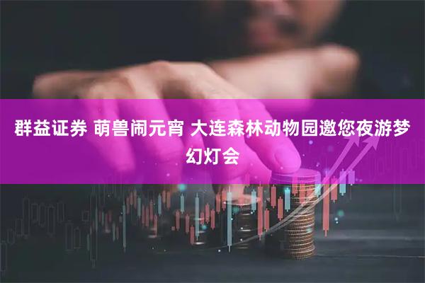 群益证券 萌兽闹元宵 大连森林动物园邀您夜游梦幻灯会