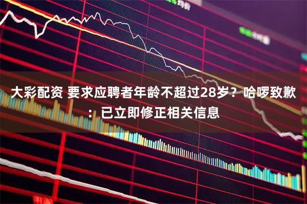 大彩配资 要求应聘者年龄不超过28岁？哈啰致歉：已立即修正相关信息