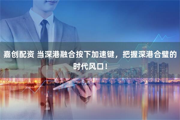 嘉创配资 当深港融合按下加速键，把握深港合璧的时代风口！