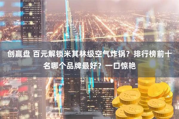 创赢盘 百元解锁米其林级空气炸锅？排行榜前十名哪个品牌最好？一口惊艳