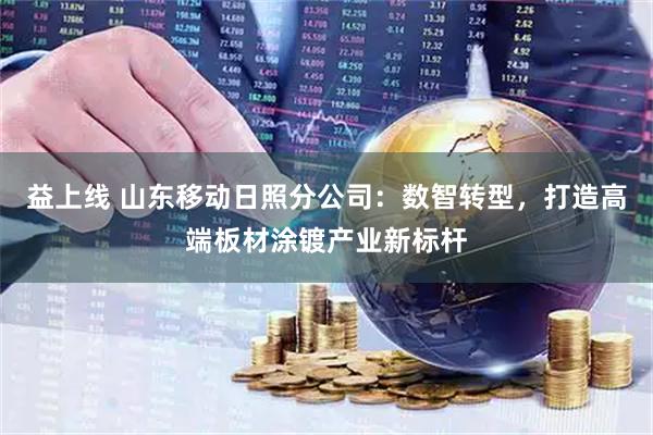 益上线 山东移动日照分公司：数智转型，打造高端板材涂镀产业新标杆